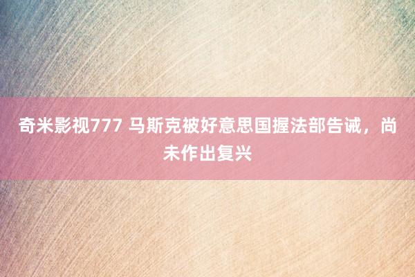 奇米影视777 马斯克被好意思国握法部告诫，尚未作出复兴