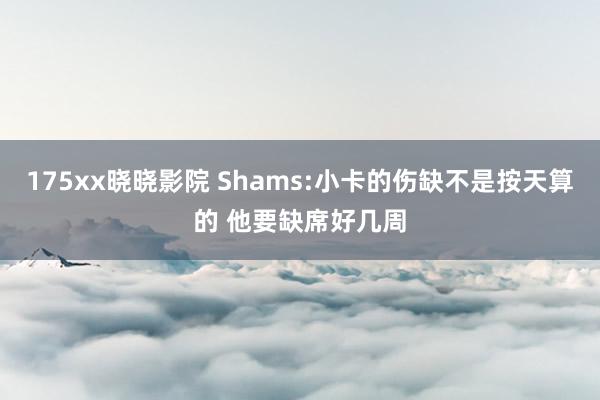 175xx晓晓影院 Shams:小卡的伤缺不是按天算的 他要缺席好几周