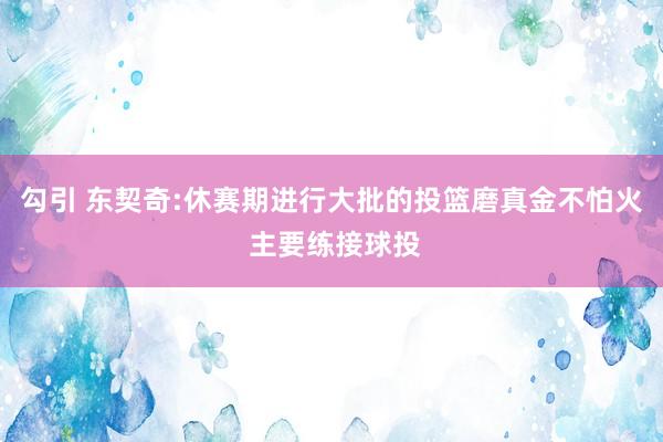 勾引 东契奇:休赛期进行大批的投篮磨真金不怕火 主要练接球投