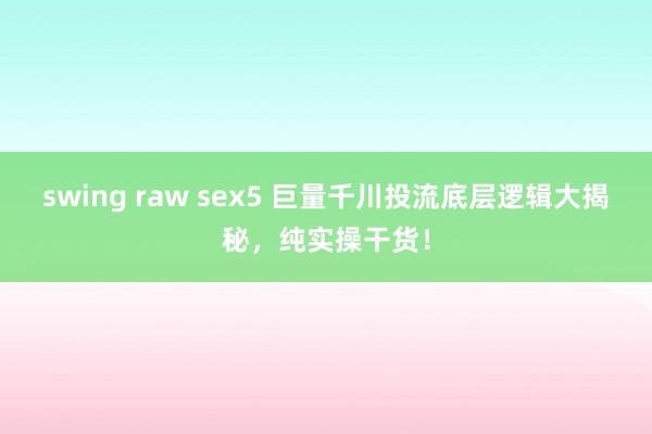 swing raw sex5 巨量千川投流底层逻辑大揭秘，纯实操干货！