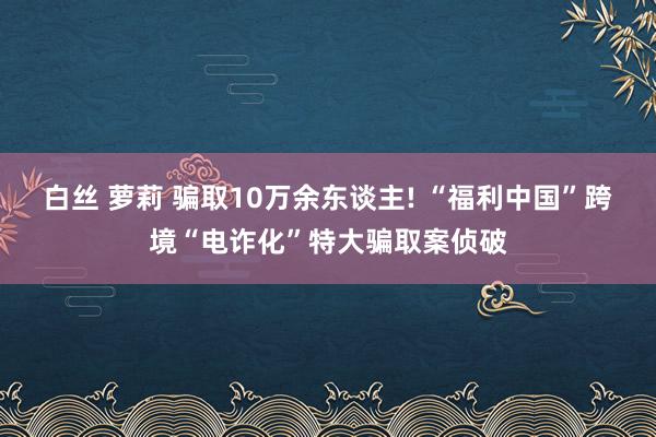 白丝 萝莉 骗取10万余东谈主! “福利中国”跨境“电诈化”特大骗取案侦破