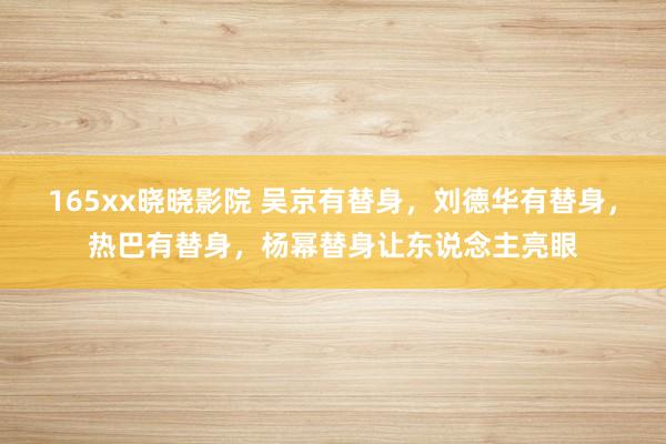 165xx晓晓影院 吴京有替身，刘德华有替身，热巴有替身，杨幂替身让东说念主亮眼