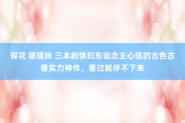 探花 眼镜妹 三本剧情扣东说念主心弦的古色古香实力神作，看过就停不下来