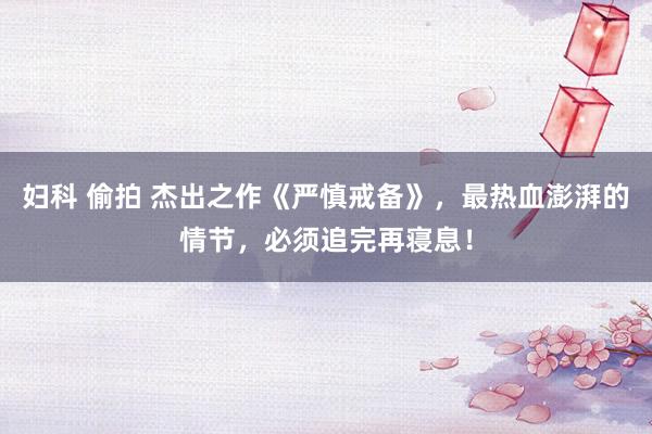 妇科 偷拍 杰出之作《严慎戒备》，最热血澎湃的情节，必须追完再寝息！