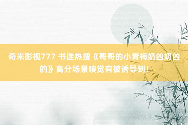 奇米影视777 书迷热搜《哥哥的小青梅奶凶奶凶的》高分场景嗅觉有被诱导到！