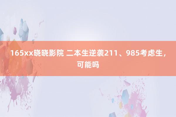 165xx晓晓影院 二本生逆袭211、985考虑生，可能吗