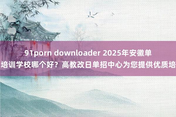 91porn downloader 2025年安徽单招培训学校哪个好？高教改日单招中心为您提供优质培训