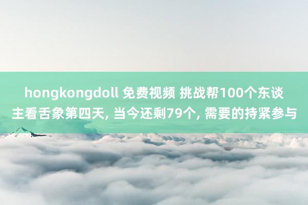 hongkongdoll 免费视频 挑战帮100个东谈主看舌象第四天， 当今还剩79个， 需要的持紧参与