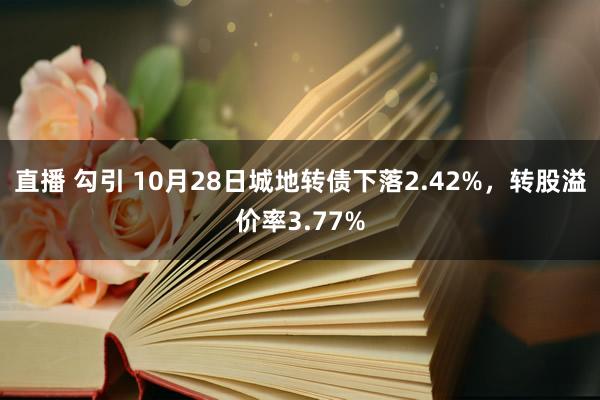 直播 勾引 10月28日城地转债下落2.42%，转股溢价率3.77%