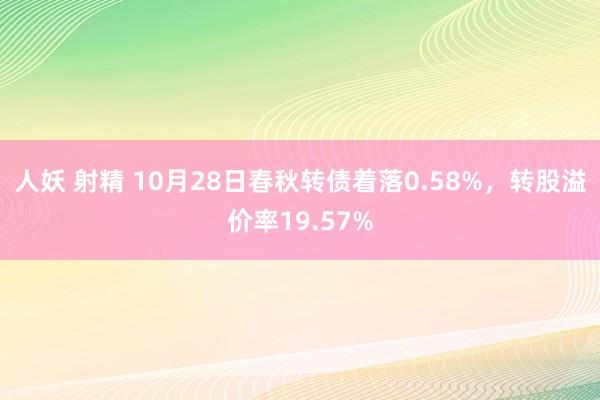 人妖 射精 10月28日春秋转债着落0.58%，转股溢价率19.57%