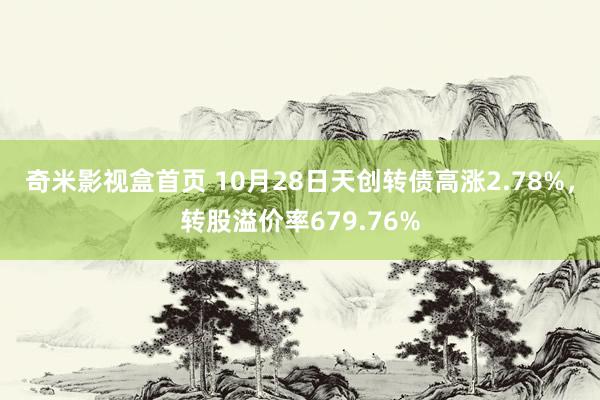 奇米影视盒首页 10月28日天创转债高涨2.78%，转股溢价率679.76%