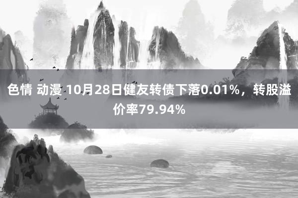 色情 动漫 10月28日健友转债下落0.01%，转股溢价率79.94%