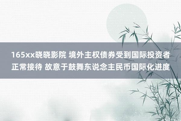 165xx晓晓影院 境外主权债券受到国际投资者正常接待 故意于鼓舞东说念主民币国际化进度