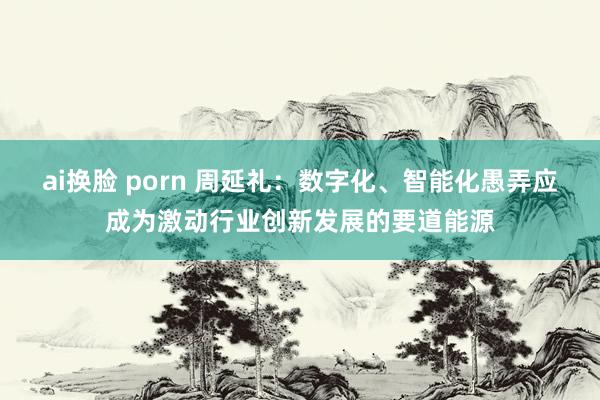 ai换脸 porn 周延礼：数字化、智能化愚弄应成为激动行业创新发展的要道能源