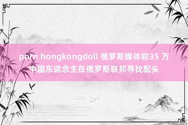 porn hongkongdoll 俄罗斯媒体称35 万中国东说念主在俄罗斯联邦寻找配头