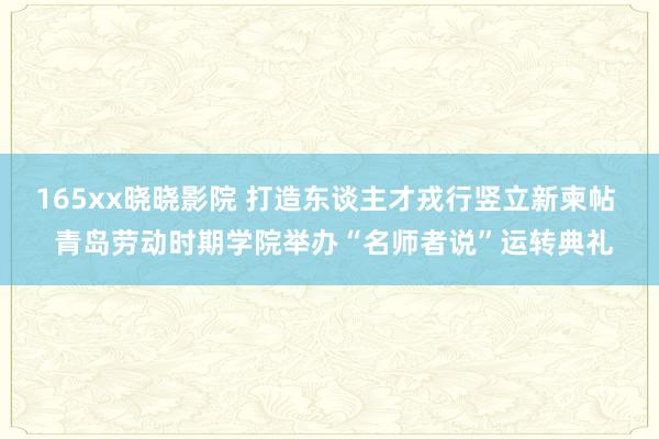 165xx晓晓影院 打造东谈主才戎行竖立新柬帖  青岛劳动时期学院举办“名师者说”运转典礼