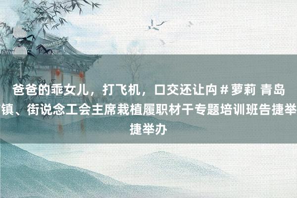 爸爸的乖女儿，打飞机，口交还让禸＃萝莉 青岛市镇、街说念工会主席栽植履职材干专题培训班告捷举办