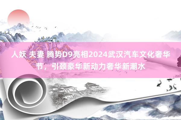 人妖 夫妻 腾势D9亮相2024武汉汽车文化奢华节，引颈豪华新动力奢华新潮水