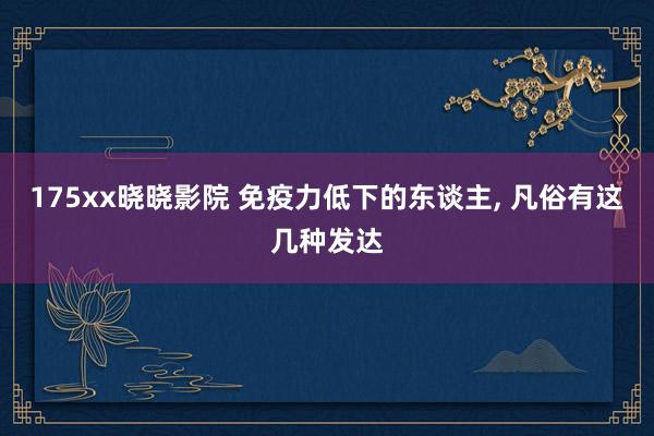 175xx晓晓影院 免疫力低下的东谈主， 凡俗有这几种发达