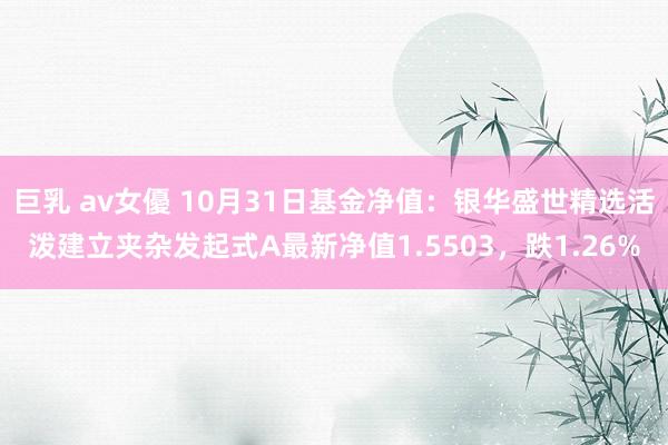 巨乳 av女優 10月31日基金净值：银华盛世精选活泼建立夹杂发起式A最新净值1.5503，跌1.26%