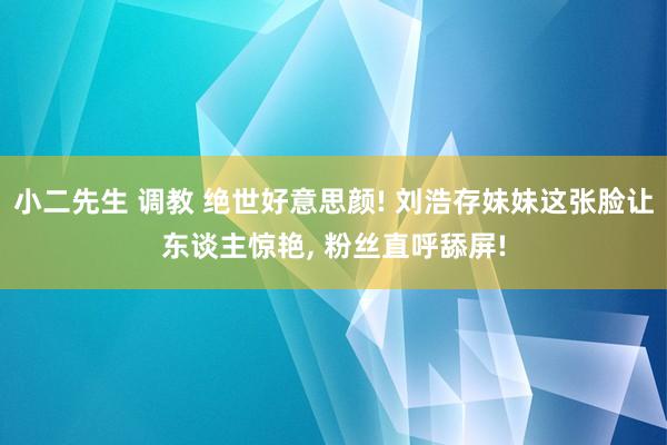 小二先生 调教 绝世好意思颜! 刘浩存妹妹这张脸让东谈主惊艳， 粉丝直呼舔屏!