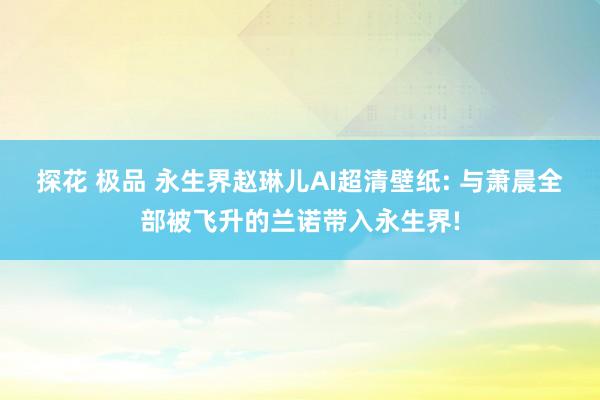 探花 极品 永生界赵琳儿AI超清壁纸: 与萧晨全部被飞升的兰诺带入永生界!