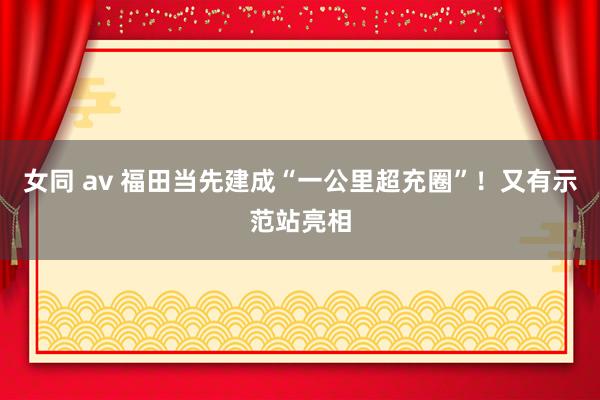 女同 av 福田当先建成“一公里超充圈”！又有示范站亮相