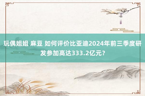 玩偶姐姐 麻豆 如何评价比亚迪2024年前三季度研发参加高达333.2亿元？