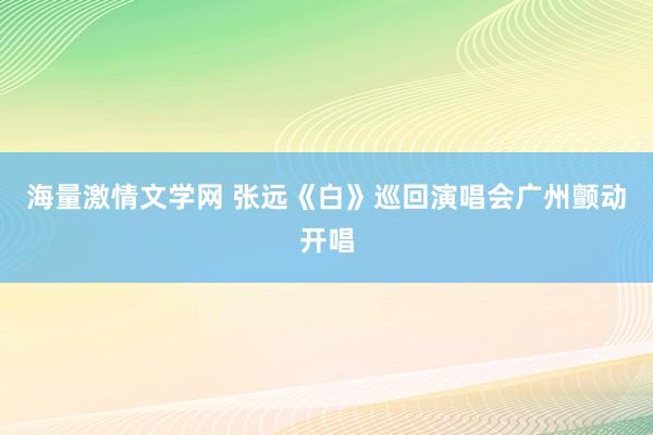 海量激情文学网 张远《白》巡回演唱会广州颤动开唱