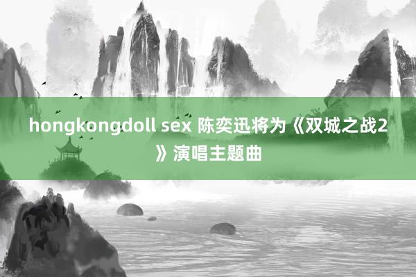 hongkongdoll sex 陈奕迅将为《双城之战2》演唱主题曲