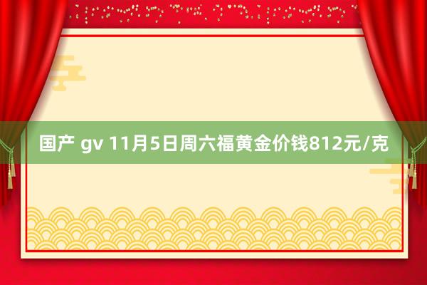 国产 gv 11月5日周六福黄金价钱812元/克