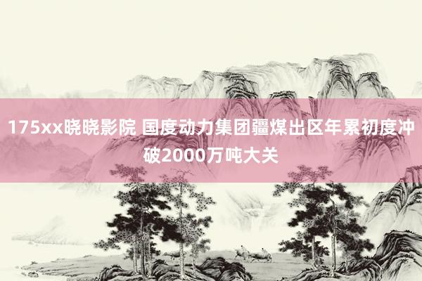 175xx晓晓影院 国度动力集团疆煤出区年累初度冲破2000万吨大关