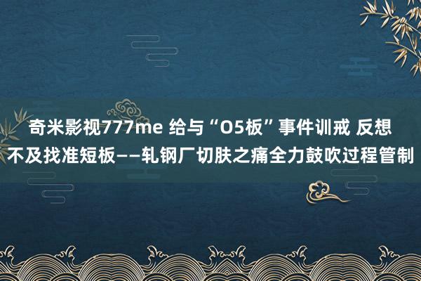 奇米影视777me 给与“O5板”事件训戒 反想不及找准短板——轧钢厂切肤之痛全力鼓吹过程管制