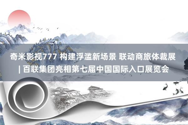 奇米影视777 构建浮滥新场景 联动商旅体裁展 | 百联集团亮相第七届中国国际入口展览会