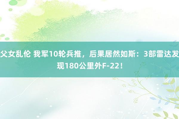 父女乱伦 我军10轮兵推，后果居然如斯：3部雷达发现180公里外F-22！