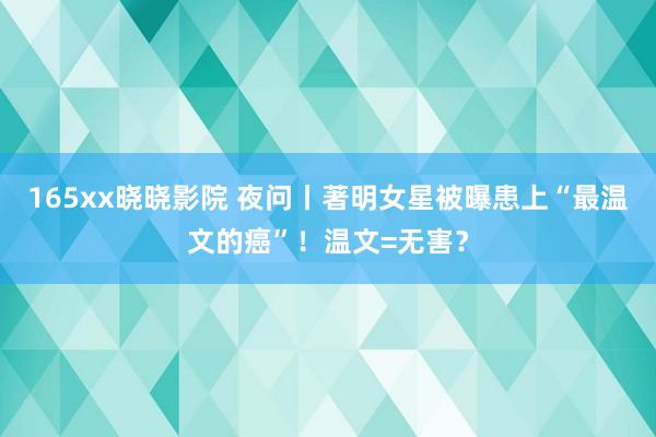 165xx晓晓影院 夜问丨著明女星被曝患上“最温文的癌”！温文=无害？