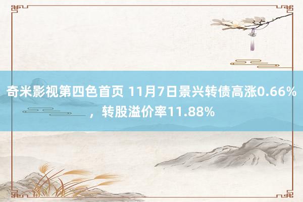 奇米影视第四色首页 11月7日景兴转债高涨0.66%，转股溢价率11.88%