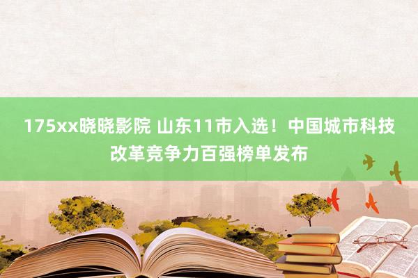 175xx晓晓影院 山东11市入选！中国城市科技改革竞争力百强榜单发布