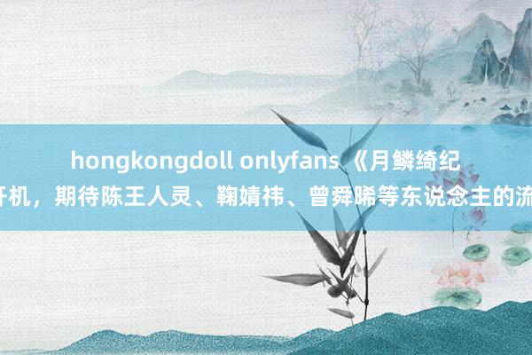 hongkongdoll onlyfans 《月鳞绮纪》开机，期待陈王人灵、鞠婧祎、曾舜晞等东说念主的流露！