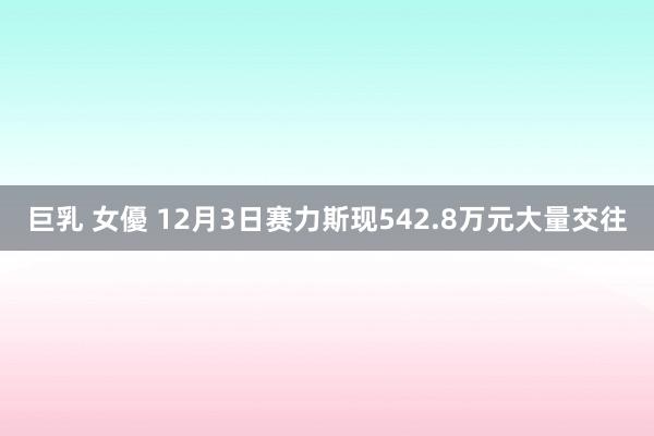 巨乳 女優 12月3日赛力斯现542.8万元大量交往