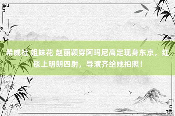 希威社 姐妹花 赵丽颖穿阿玛尼高定现身东京，红毯上明朗四射，导演齐给她拍照！