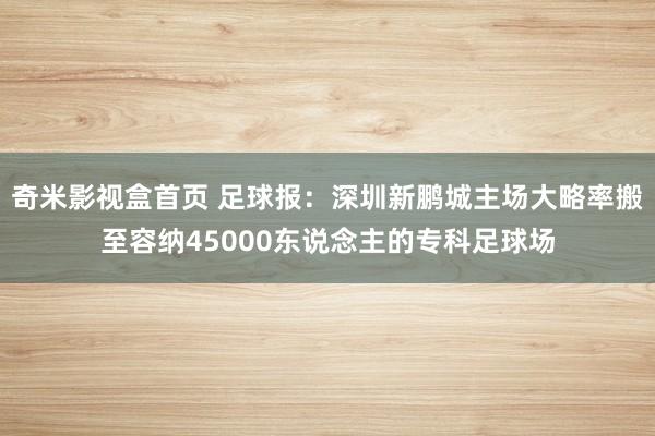 奇米影视盒首页 足球报：深圳新鹏城主场大略率搬至容纳45000东说念主的专科足球场