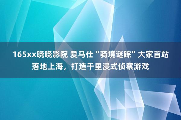 165xx晓晓影院 爱马仕“骑境谜踪”大家首站落地上海，打造千里浸式侦察游戏