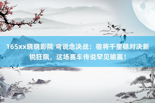 165xx晓晓影院 弯说念决战：宿将千里稳对决新锐狂飙，这场赛车传说罕见输赢！