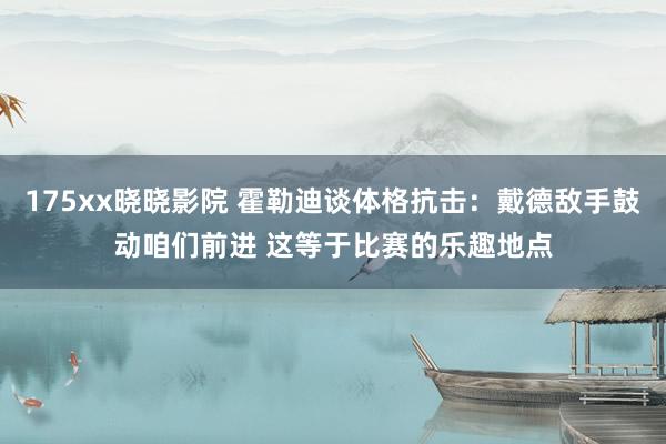 175xx晓晓影院 霍勒迪谈体格抗击：戴德敌手鼓动咱们前进 这等于比赛的乐趣地点