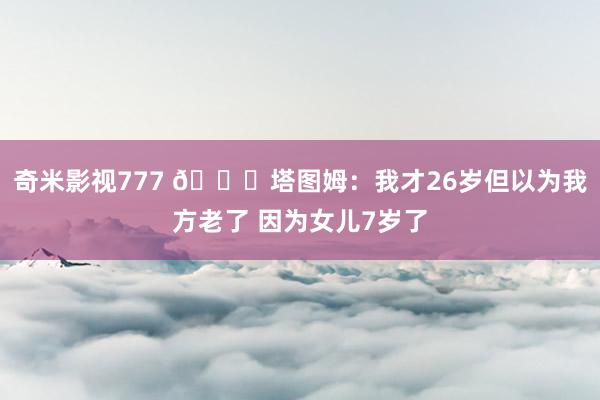 奇米影视777 😂塔图姆：我才26岁但以为我方老了 因为女儿7岁了