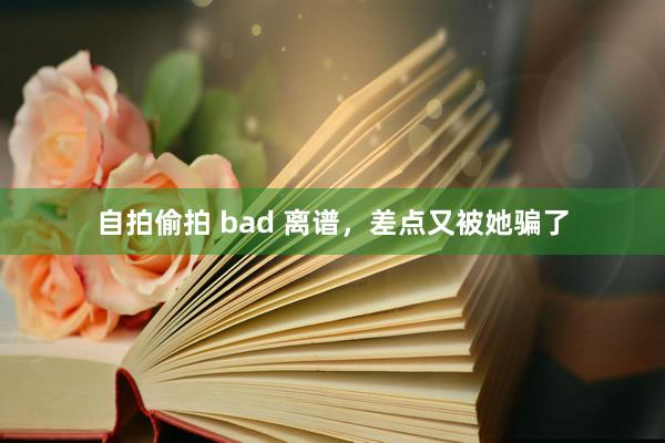 自拍偷拍 bad 离谱，差点又被她骗了