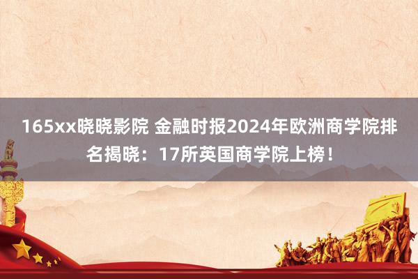 165xx晓晓影院 金融时报2024年欧洲商学院排名揭晓：17所英国商学院上榜！