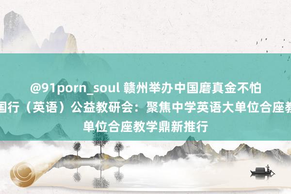 @91porn_soul 赣州举办中国磨真金不怕火报课改中国行（英语）公益教研会：聚焦中学英语大单位合座教学鼎新推行