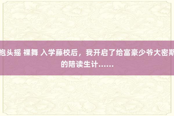 抱头摇 裸舞 入学藤校后，我开启了给富豪少爷大密斯的陪读生计......